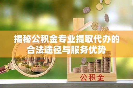 杭锦后旗揭秘公积金专业提取代办的合法途径与服务优势