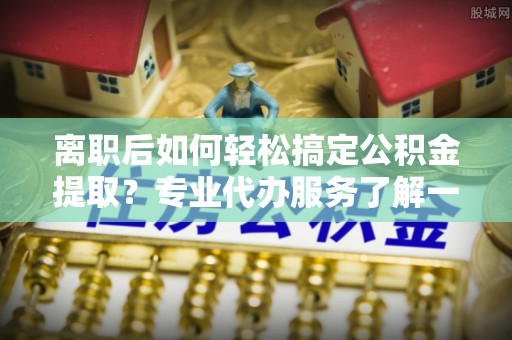 杭锦后旗离职后如何轻松搞定公积金提取？专业代办服务了解一下