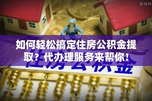 杭锦后旗如何轻松搞定住房公积金提取？代办理服务来帮你！