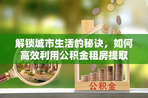 杭锦后旗解锁城市生活的秘诀，如何高效利用公积金租房提取
