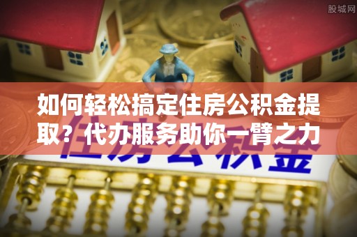 杭锦后旗如何轻松搞定住房公积金提取？代办服务助你一臂之力