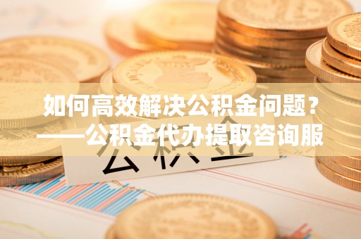杭锦后旗如何高效解决公积金问题？——公积金代办提取咨询服务指南