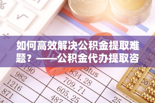 杭锦后旗如何高效解决公积金提取难题？——公积金代办提取咨询服务全解析