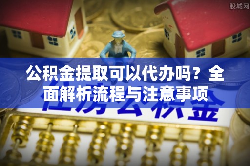 杭锦后旗公积金提取可以代办吗？全面解析流程与注意事项