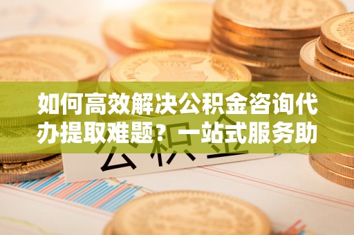 杭锦后旗如何高效解决公积金咨询代办提取难题？一站式服务助您轻松搞定
