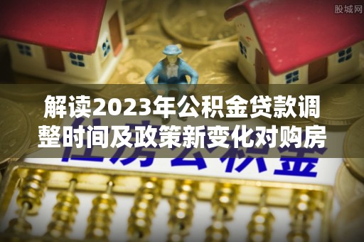 杭锦后旗解读2023年公积金贷款调整时间及政策新变化对购房的影响