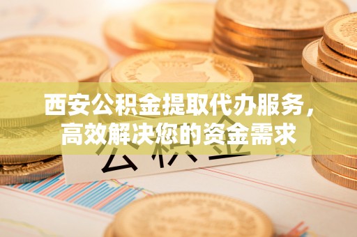 杭锦后旗西安公积金提取代办服务，高效解决您的资金需求