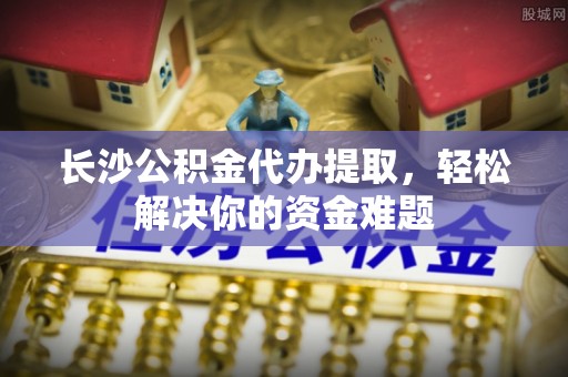 杭锦后旗长沙公积金代办提取，轻松解决你的资金难题