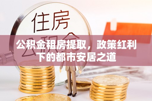 杭锦后旗公积金租房提取，政策红利下的都市安居之道