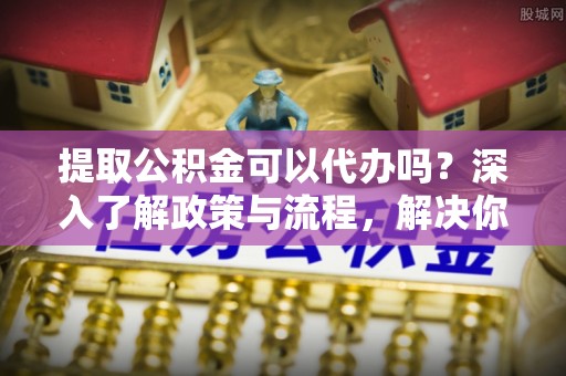 杭锦后旗提取公积金可以代办吗？深入了解政策与流程，解决你的疑问