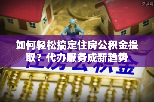 杭锦后旗如何轻松搞定住房公积金提取？代办服务成新趋势