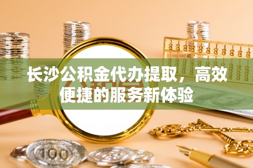 杭锦后旗长沙公积金代办提取，高效便捷的服务新体验