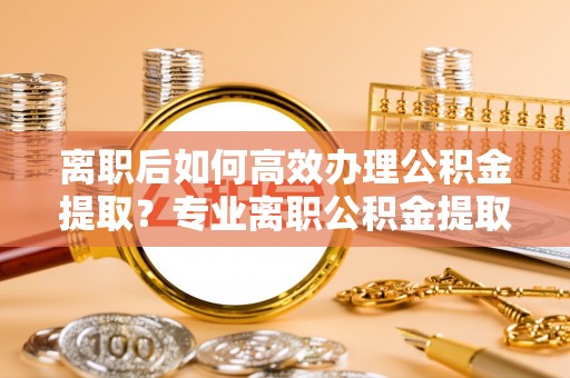 杭锦后旗离职后如何高效办理公积金提取？专业离职公积金提取代办服务指南
