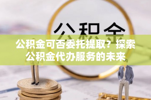 杭锦后旗公积金可否委托提取？探索公积金代办服务的未来